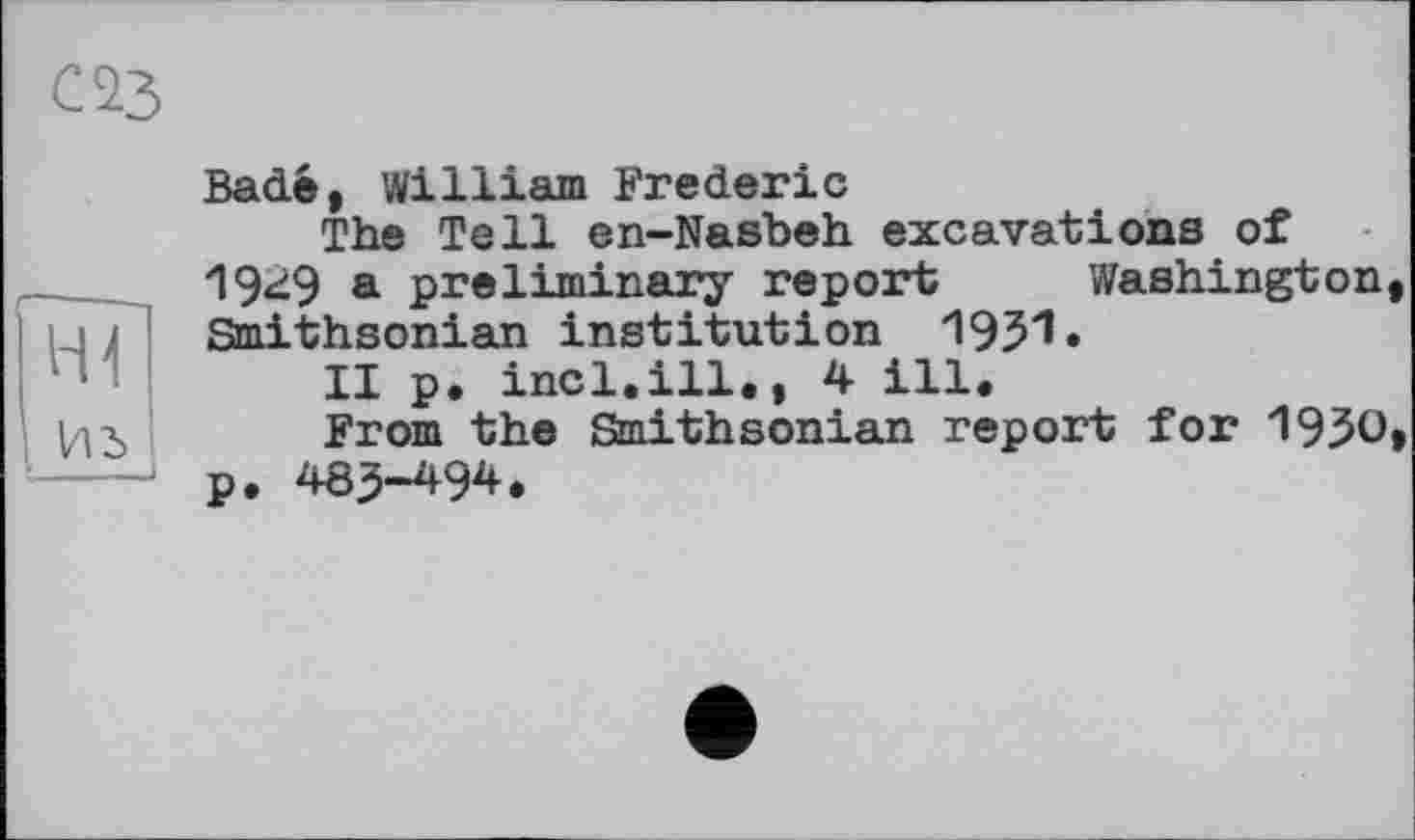 ﻿Bade, William Frederic
The Tell en-Nasbeh excavations of 1949 a preliminary report Washington Smithsonian institution 1951.
II p. incl.ill,, 4 ill.
From the Smithsonian report for 1950 p, 483-494.